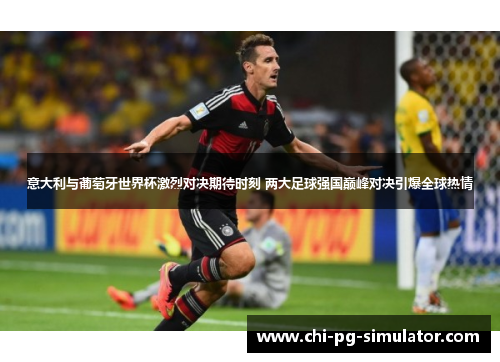 意大利与葡萄牙世界杯激烈对决期待时刻 两大足球强国巅峰对决引爆全球热情