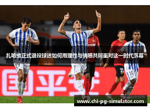 扎哈维正式退役球迷如何用理性与情感共同面对这一时代落幕 扎哈维正式退役球迷如何用理性与情感共同面对这一时代落幕