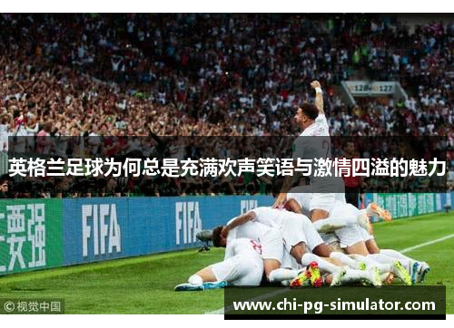 英格兰足球为何总是充满欢声笑语与激情四溢的魅力 英格兰足球为何总是充满欢声笑语与激情四溢的魅力