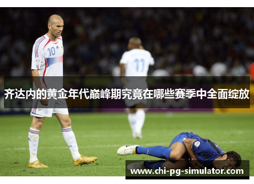 齐达内的黄金年代巅峰期究竟在哪些赛季中全面绽放