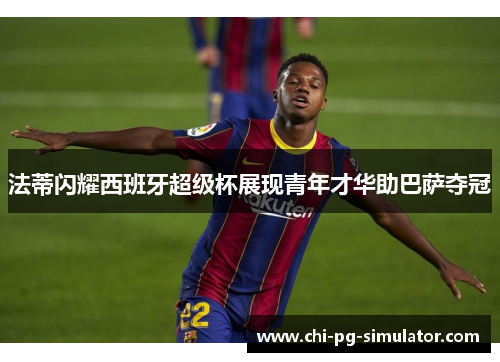 法蒂闪耀西班牙超级杯展现青年才华助巴萨夺冠