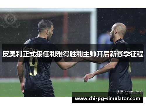 皮奥利正式接任利雅得胜利主帅开启新赛季征程