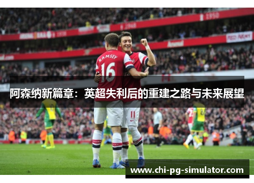 阿森纳新篇章:英超失利后的重建之路与未来展望 阿森纳新篇章:英超失利后的重建之路与未来展望